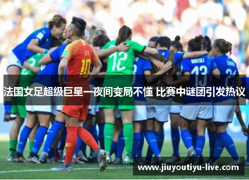 法国女足超级巨星一夜间变局不懂 比赛中谜团引发热议