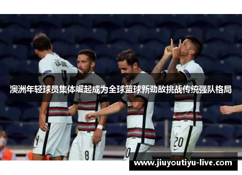 澳洲年轻球员集体崛起成为全球篮球新劲敌挑战传统强队格局
