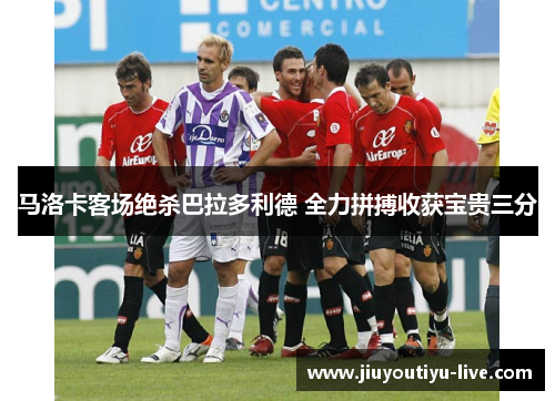 马洛卡客场绝杀巴拉多利德 全力拼搏收获宝贵三分